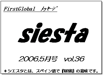 テキスト ボックス: FirstGlobal　ﾒｯｾｰｼﾞ
siesta
2006.5月号　vol.36
＊シエスタとは、スペイン語で『昼寝』の意味です。
　　　リラックスしながらお読み下さい。

