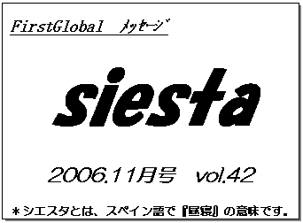 テキスト ボックス: FirstGlobal　ﾒｯｾｰｼﾞ
siesta
2006.11月号　vol.42
＊シエスタとは、スペイン語で『昼寝』の意味です。
　　　リラックスしながらお読み下さい。

