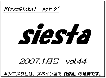 テキスト ボックス: FirstGlobal　ﾒｯｾｰｼﾞ
siesta
2007.1月号　vol.44
＊シエスタとは、スペイン語で『昼寝』の意味です。
　　　リラックスしながらお読み下さい。

