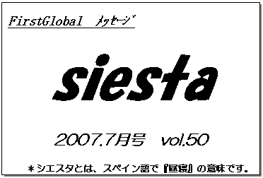 テキスト ボックス: FirstGlobal　ﾒｯｾｰｼﾞ
siesta
2007.7月号　vol.50
＊シエスタとは、スペイン語で『昼寝』の意味です。
　　　リラックスしながらお読み下さい。

