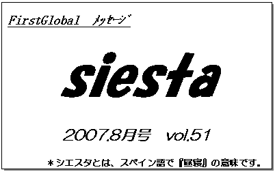 テキスト ボックス: FirstGlobal　ﾒｯｾｰｼﾞ
siesta
2007.8月号　vol.51
＊シエスタとは、スペイン語で『昼寝』の意味です。
　　　リラックスしながらお読み下さい。

