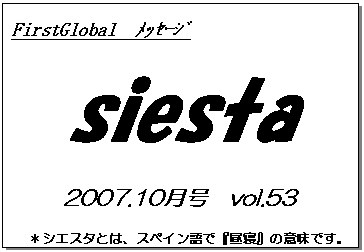 テキスト ボックス: FirstGlobal　ﾒｯｾｰｼﾞ
siesta
2007.10月号　vol.53
＊シエスタとは、スペイン語で『昼寝』の意味です。
　リラックスしながらお読み下さい。

