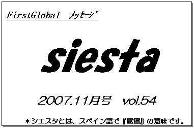 テキスト ボックス: FirstGlobal　ﾒｯｾｰｼﾞ
siesta
2007.11月号　vol.54
＊シエスタとは、スペイン語で『昼寝』の意味です。
　　　リラックスしながらお読み下さい。

