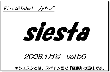 テキスト ボックス: FirstGlobal　ﾒｯｾｰｼﾞ
siesta
2008.1月号　vol.56
＊シエスタとは、スペイン語で『昼寝』の意味です。
　　　リラックスしながらお読み下さい。

