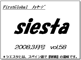 テキスト ボックス: FirstGlobal　ﾒｯｾｰｼﾞ
siesta
2008.3月号　vol.58
＊シエスタとは、スペイン語で『昼寝』の意味です。
　　　リラックスしながらお読み下さい。

