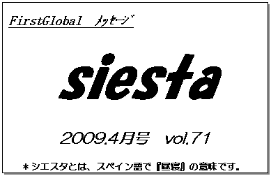 テキスト ボックス: FirstGlobal　ﾒｯｾｰｼﾞ
siesta
2009.4月号　vol.71
＊シエスタとは、スペイン語で『昼寝』の意味です。
　　　リラックスしながらお読み下さい。

