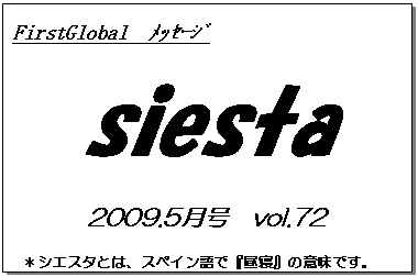 テキスト ボックス: FirstGlobal　ﾒｯｾｰｼﾞ
siesta
2009.5月号　vol.72
＊シエスタとは、スペイン語で『昼寝』の意味です。
　　　リラックスしながらお読み下さい。

