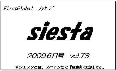 テキスト ボックス: FirstGlobal　ﾒｯｾｰｼﾞ
siesta
2009.6月号　vol.73
＊シエスタとは、スペイン語で『昼寝』の意味です。
　　　リラックスしながらお読み下さい。

