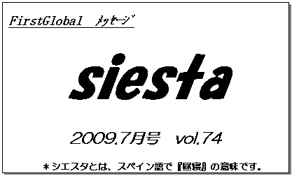 テキスト ボックス: FirstGlobal　ﾒｯｾｰｼﾞ
siesta
2009.7月号　vol.74
＊シエスタとは、スペイン語で『昼寝』の意味です。
　　　リラックスしながらお読み下さい。

