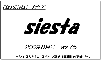テキスト ボックス: FirstGlobal　ﾒｯｾｰｼﾞ
siesta
2009.8月号　vol.75
＊シエスタとは、スペイン語で『昼寝』の意味です。
　　　リラックスしながらお読み下さい。

