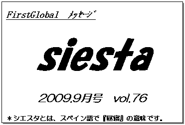 テキスト ボックス: FirstGlobal　ﾒｯｾｰｼﾞ
siesta
2009.9月号　vol.76
＊シエスタとは、スペイン語で『昼寝』の意味です。
　　　リラックスしながらお読み下さい。

