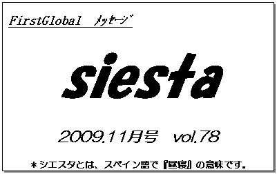 テキスト ボックス: FirstGlobal　ﾒｯｾｰｼﾞ
siesta
2009.11月号　vol.78
＊シエスタとは、スペイン語で『昼寝』の意味です。
　　　リラックスしながらお読み下さい。


