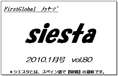 テキスト ボックス: FirstGlobal　ﾒｯｾｰｼﾞ
siesta
2010.1月号　vol.80
＊シエスタとは、スペイン語で『昼寝』の意味です。
　　　リラックスしながらお読み下さい。

