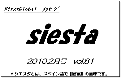 テキスト ボックス: FirstGlobal　ﾒｯｾｰｼﾞ
siesta
2010.2月号　vol.81
＊シエスタとは、スペイン語で『昼寝』の意味です。
　　　リラックスしながらお読み下さい。

