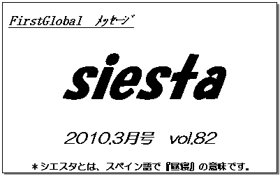 テキスト ボックス: FirstGlobal　ﾒｯｾｰｼﾞ
siesta
2010.3月号　vol.82
＊シエスタとは、スペイン語で『昼寝』の意味です。
　　　リラックスしながらお読み下さい。

