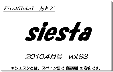 テキスト ボックス: FirstGlobal　ﾒｯｾｰｼﾞ
siesta
2010.4月号　vol.83
＊シエスタとは、スペイン語で『昼寝』の意味です。
　　　リラックスしながらお読み下さい。

