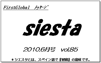 テキスト ボックス: FirstGlobal　ﾒｯｾｰｼﾞ
siesta
2010.6月号　vol.85
＊シエスタとは、スペイン語で『昼寝』の意味です。
　　　リラックスしながらお読み下さい。

