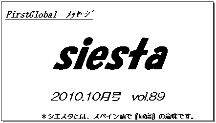 テキスト ボックス: FirstGlobal　ﾒｯｾｰｼﾞ
siesta
2010.10月号　vol.89
＊シエスタとは、スペイン語で『昼寝』の意味です。
　　　リラックスしながらお読み下さい。

