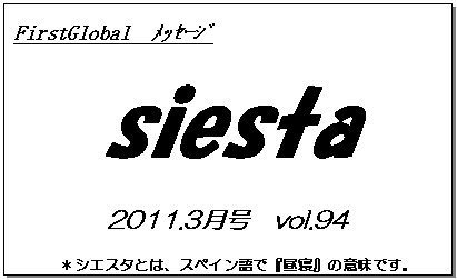 テキスト ボックス: FirstGlobal　ﾒｯｾｰｼﾞ
siesta
2011.3月号　vol.94
＊シエスタとは、スペイン語で『昼寝』の意味です。
　　　リラックスしながらお読み下さい。

