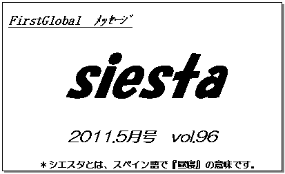 テキスト ボックス: FirstGlobal　ﾒｯｾｰｼﾞ
siesta
2011.5月号　vol.96
＊シエスタとは、スペイン語で『昼寝』の意味です。
　　　リラックスしながらお読み下さい。

