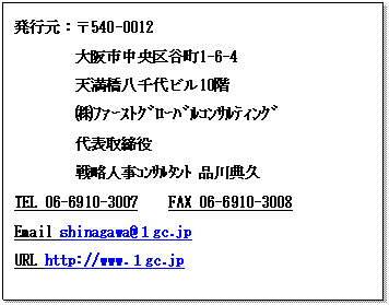 テキスト ボックス: 発行元：〒540-0012
　　　　大阪市中央区谷町1-6-4
　　　　天満橋八千代ビル10階
 　　　㈱ﾌｧｰｽﾄｸﾞﾛｰﾊﾞﾙｺﾝｻﾙﾃｨﾝｸﾞ
代表取締役　
戦略人事ｺﾝｻﾙﾀﾝﾄ 品川典久　　
TEL 06-6910-3007　　FAX 06-6910-3008
Email shinagawa@１gc.jp
URL http://www.１gc.jp



