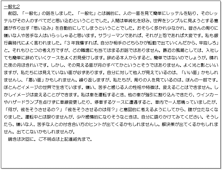 テキスト ボックス: 一般化2
前回、「一般化」の話をしました。「一般化」とは端的に、人の一面を見て簡単にレッテルを貼り、そのレッテルがその人のすべてだと思い込むということでした。人間は単純化を好み、世界をシンプルに見ようとする意識が作り出す「思い込み」を自動的にしてしまうということでした。おそらく多かれ少なかれ、皆さんの周りに嫌いな人や苦手な人はいらっしゃると思います。サラリーマンであれば、それが上司であれば大変です。私も銀行員時代によく言われました。「3年我慢すれば、自分か相手のどちらかが転勤で出ていくんだから、辛抱しろ」と。それもひとつの考え方ですが、どの職場にも当てはまるお話ではありません。最近の風潮としては、入社しても簡単に辞めていくケースをよくお見受けします。辞める本人からすると、簡単ではないのでしょうが。晴れた夜の月はきれいです。しかし、その見える面が月のすべてかというとそうではありません。よく光と影といいますが、私たちには見えていない面が必ずあります。自分に対して他人が見えているのは、「いい面」かもしれませんし、「悪い面」かもしれません。繰り返しますが、私たちが、周りの人を見ているのは、ほんの一部です。ほとんどイメージの世界で生きています。嫌い、苦手と感じる人の性格や特徴は、変えることはできません。しかしイメージは変えることができます。私は車を運転するとき、他の車が強引に割り込んできたり、ウインカーやハザードランプを点けずに車線変更したり、停車するケースに遭遇すると、車内で一人怒鳴っていましたが、「何が、彼をそうさせるの？」「彼をそうさせるのは何？」と意図的に考えるようにしてから、腹が立たなくなりました。運転中とは限りませんが、少々感情的になりそうなときは、自分に語りかけてみてください。そうしたら、嫌いな人、苦手な人との付き合い方のヒントが出てくるかもしれませんし。解決策が出てくるかもしれません。出てこないかもしれませんが。
続きは次回に。ご不明点は上記連絡先まで。
