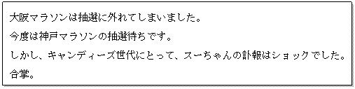 テキスト ボックス: 大阪マラソンは抽選に外れてしまいました。
今度は神戸マラソンの抽選待ちです。
しかし、キャンディーズ世代にとって、スーちゃんの訃報はショックでした。合掌。
