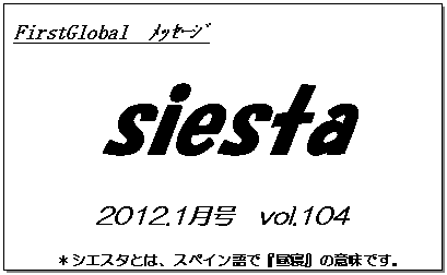 テキスト ボックス: FirstGlobal　ﾒｯｾｰｼﾞ
siesta
2012.1月号　vol.104
＊シエスタとは、スペイン語で『昼寝』の意味です。
　　　リラックスしながらお読み下さい。

