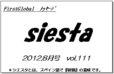 テキスト ボックス: FirstGlobal　ﾒｯｾｰｼﾞ
siesta
2012.8月号　vol.111
＊シエスタとは、スペイン語で『昼寝』の意味です。
　　　リラックスしながらお読み下さい。

