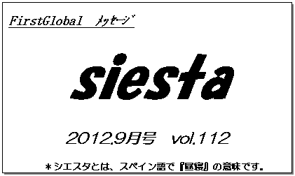 テキスト ボックス: FirstGlobal　ﾒｯｾｰｼﾞ
siesta
2012.9月号　vol.112
＊シエスタとは、スペイン語で『昼寝』の意味です。
　　　リラックスしながらお読み下さい。

