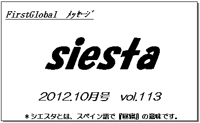 テキスト ボックス: FirstGlobal　ﾒｯｾｰｼﾞ
siesta
2012.10月号　vol.113
＊シエスタとは、スペイン語で『昼寝』の意味です。
　　　リラックスしながらお読み下さい。

