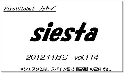 テキスト ボックス: FirstGlobal　ﾒｯｾｰｼﾞ
siesta
2012.11月号　vol.114
＊シエスタとは、スペイン語で『昼寝』の意味です。
　　　リラックスしながらお読み下さい。

