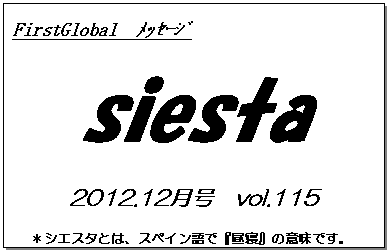 テキスト ボックス: FirstGlobal　ﾒｯｾｰｼﾞ
siesta
2012.12月号　vol.115
＊シエスタとは、スペイン語で『昼寝』の意味です。
　　　リラックスしながらお読み下さい。


