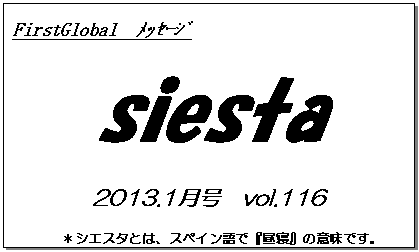 テキスト ボックス: FirstGlobal　ﾒｯｾｰｼﾞ
siesta
2013.1月号　vol.116
＊シエスタとは、スペイン語で『昼寝』の意味です。
　　　リラックスしながらお読み下さい。

